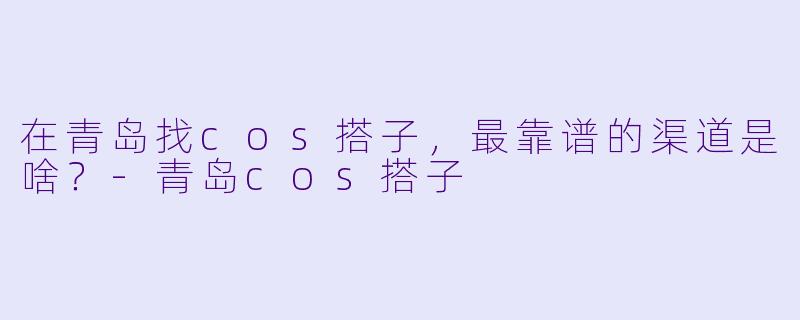 在青岛找cos搭子,最靠谱的渠道是啥?-青岛cos搭子