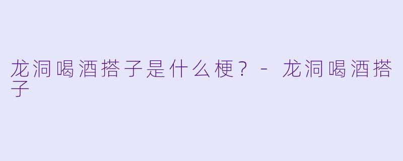 龙洞喝酒搭子是什么梗？-龙洞喝酒搭子