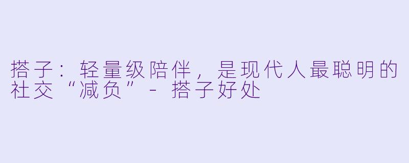 搭子:轻量级陪伴,是现代人最聪明的社交“减负”-搭子好处
