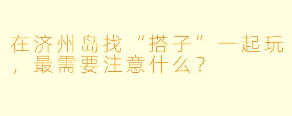 在济州岛找“搭子”一起玩，最需要注意什么？