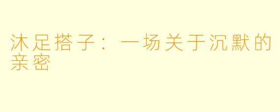 沐足搭子:一场关于沉默的亲密