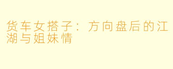 货车女搭子:方向盘后的江湖与姐妹情