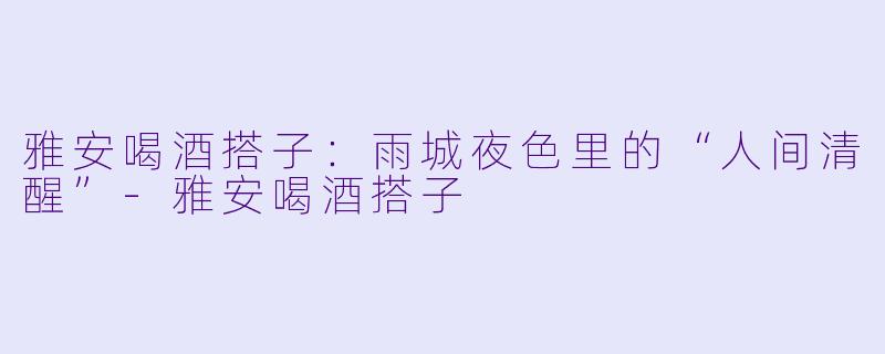 雅安喝酒搭子:雨城夜色里的“人间清醒”-雅安喝酒搭子