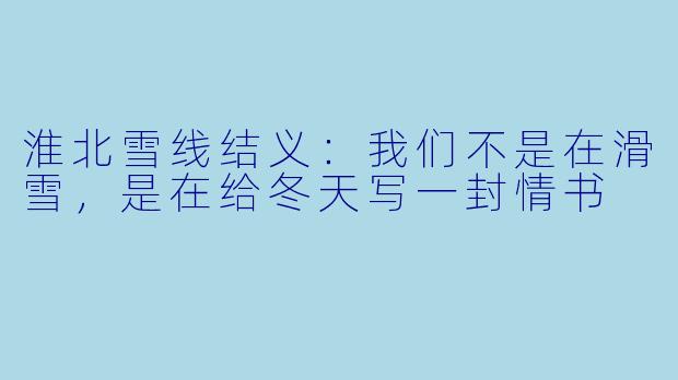 淮北雪线结义：我们不是在滑雪，是在给冬天写一封情书