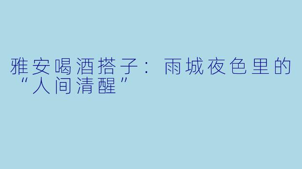 雅安喝酒搭子:雨城夜色里的“人间清醒”