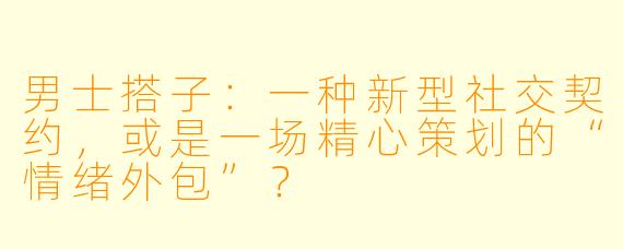 男士搭子:一种新型社交契约,或是一场精心策划的“情绪外包”?