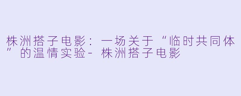 株洲搭子电影:一场关于“临时共同体”的温情实验-株洲搭子电影