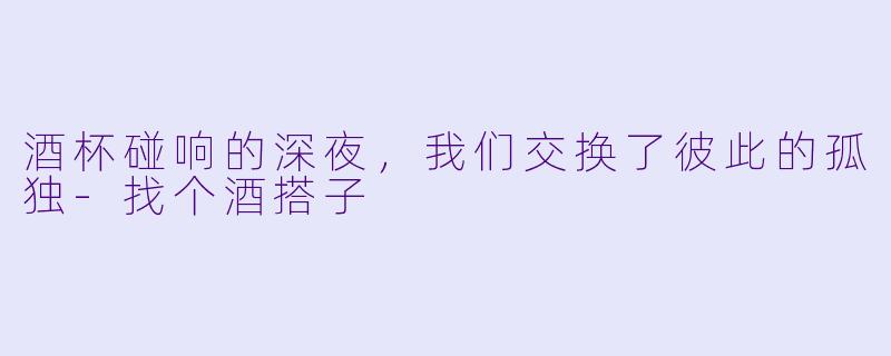 酒杯碰响的深夜,我们交换了彼此的孤独-找个酒搭子