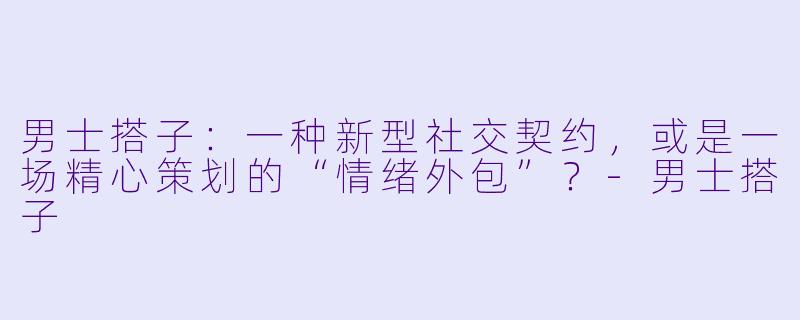 男士搭子:一种新型社交契约,或是一场精心策划的“情绪外包”?-男士搭子