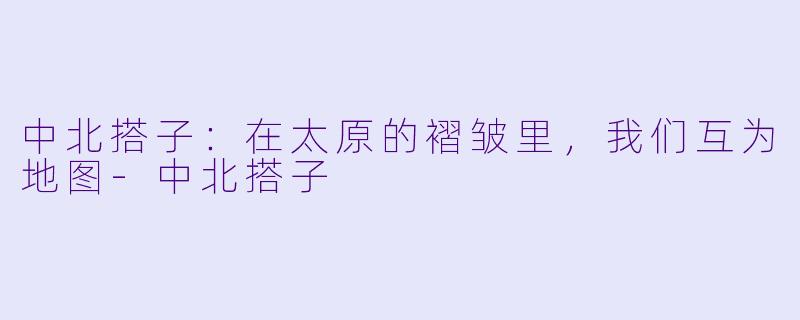中北搭子：在太原的褶皱里，我们互为地图-中北搭子