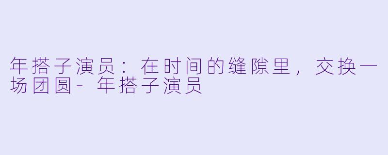 年搭子演员:在时间的缝隙里,交换一场团圆-年搭子演员