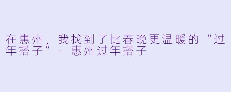 在惠州,我找到了比春晚更温暖的“过年搭子”-惠州过年搭子