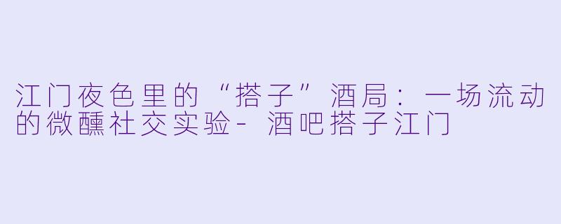 江门夜色里的“搭子”酒局：一场流动的微醺社交实验-酒吧搭子江门