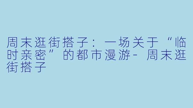 周末逛街搭子:一场关于“临时亲密”的都市漫游-周末逛街搭子