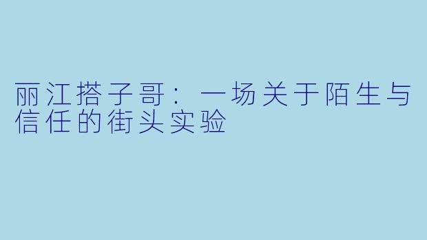 丽江搭子哥:一场关于陌生与信任的街头实验
