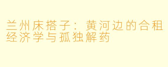 兰州床搭子:黄河边的合租经济学与孤独解药