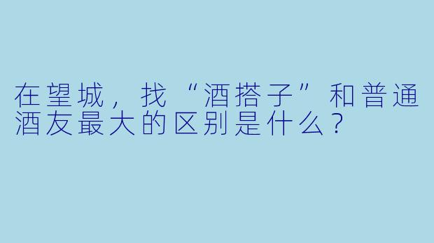 在望城，找“酒搭子”和普通酒友最大的区别是什么？