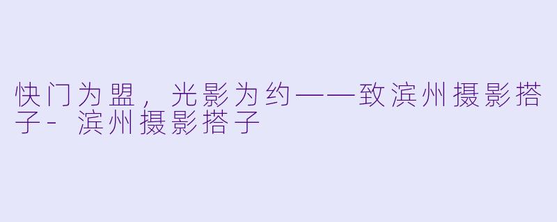 快门为盟，光影为约——致滨州摄影搭子-滨州摄影搭子
