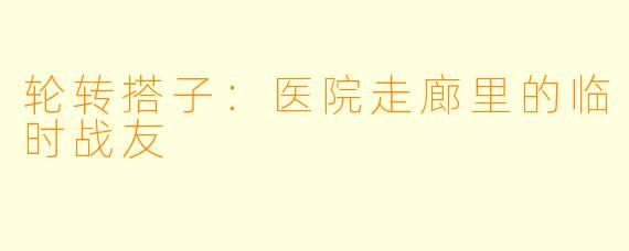 轮转搭子:医院走廊里的临时战友