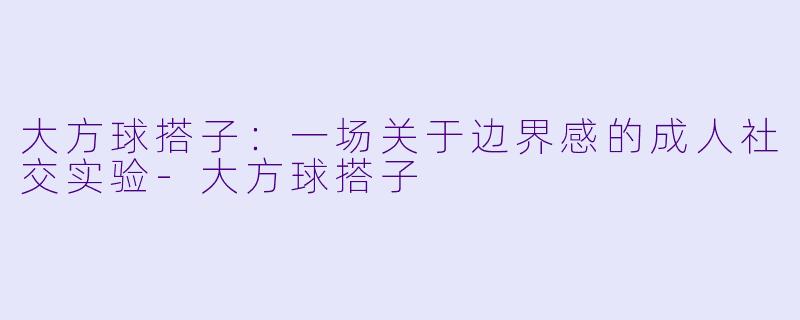 大方球搭子：一场关于边界感的成人社交实验-大方球搭子