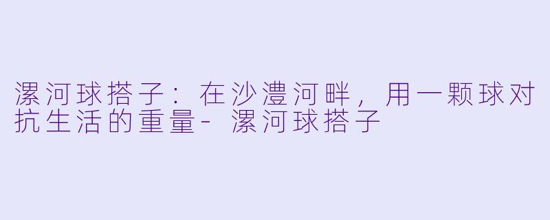 漯河球搭子:在沙澧河畔,用一颗球对抗生活的重量-漯河球搭子