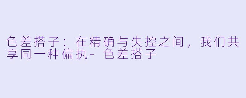 色差搭子:在精确与失控之间,我们共享同一种偏执-色差搭子