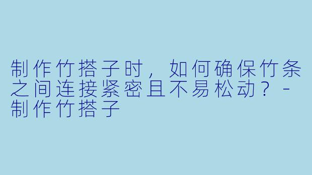 制作竹搭子时，如何确保竹条之间连接紧密且不易松动？-制作竹搭子