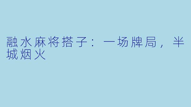 融水麻将搭子:一场牌局,半城烟火