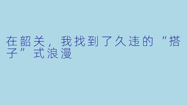 在韶关,我找到了久违的“搭子”式浪漫