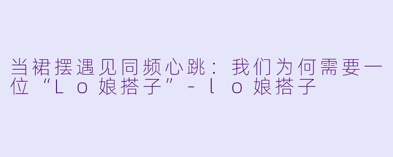 当裙摆遇见同频心跳:我们为何需要一位“Lo娘搭子”-lo娘搭子