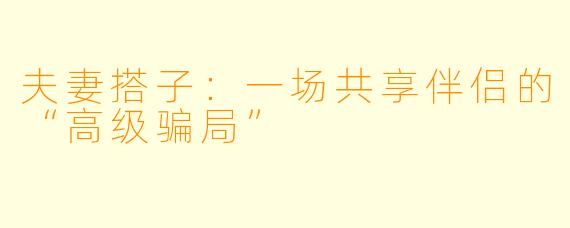 夫妻搭子:一场共享伴侣的“高级骗局”