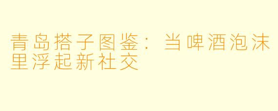 青岛搭子图鉴:当啤酒泡沫里浮起新社交