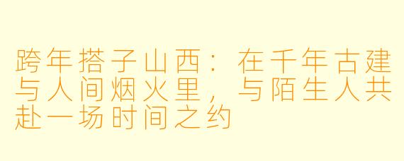 跨年搭子山西:在千年古建与人间烟火里,与陌生人共赴一场时间之约