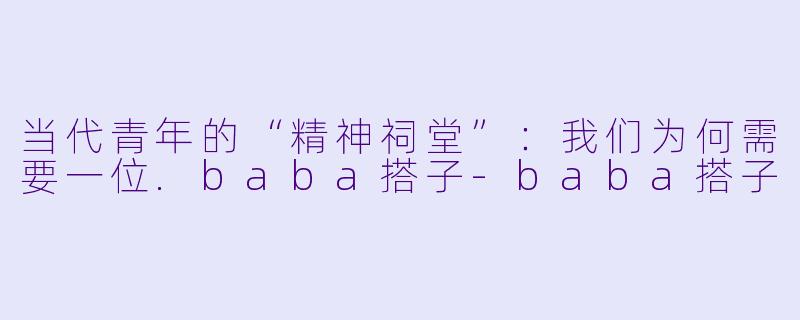 当代青年的“精神祠堂”:我们为何需要一位.baba搭子-baba搭子