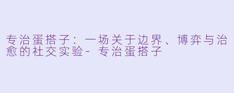专治蛋搭子：一场关于边界、博弈与治愈的社交实验-专治蛋搭子