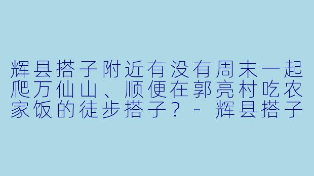 辉县搭子附近有没有周末一起爬万仙山、顺便在郭亮村吃农家饭的徒步搭子?-辉县搭子附近