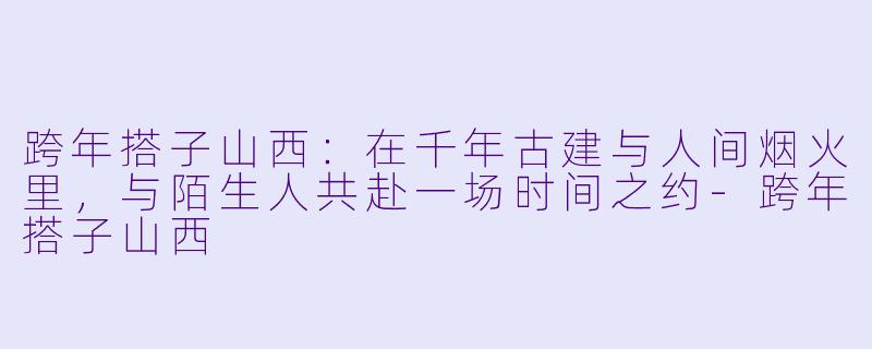 跨年搭子山西:在千年古建与人间烟火里,与陌生人共赴一场时间之约-跨年搭子山西