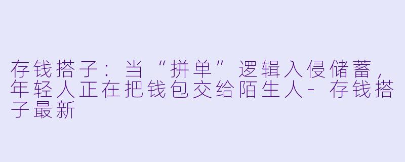 存钱搭子:当“拼单”逻辑入侵储蓄,年轻人正在把钱包交给陌生人-存钱搭子最新