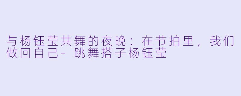 与杨钰莹共舞的夜晚:在节拍里,我们做回自己-跳舞搭子杨钰莹