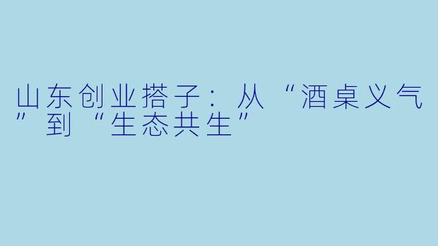 山东创业搭子：从“酒桌义气”到“生态共生”