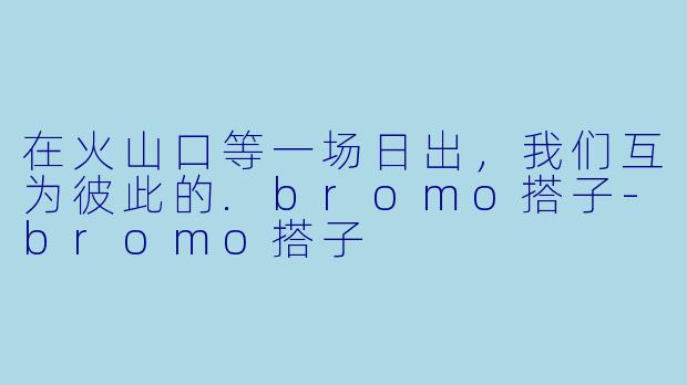在火山口等一场日出，我们互为彼此的.bromo搭子-bromo搭子