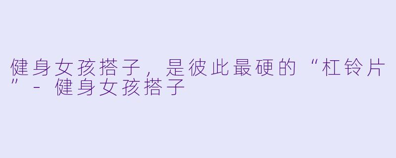 健身女孩搭子,是彼此最硬的“杠铃片”-健身女孩搭子