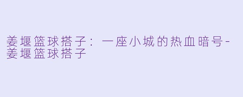 姜堰篮球搭子：一座小城的热血暗号-姜堰篮球搭子