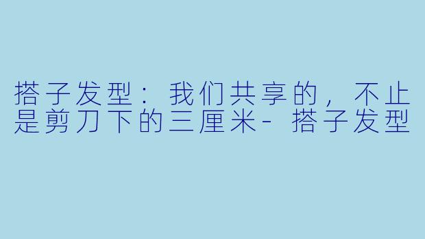 搭子发型:我们共享的,不止是剪刀下的三厘米-搭子发型