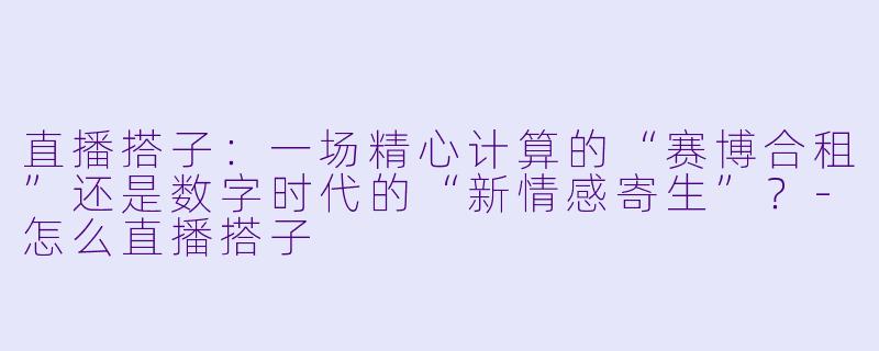 直播搭子:一场精心计算的“赛博合租”还是数字时代的“新情感寄生”?-怎么直播搭子
