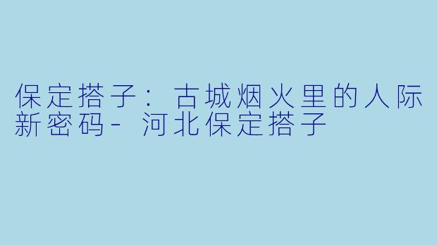 保定搭子:古城烟火里的人际新密码-河北保定搭子