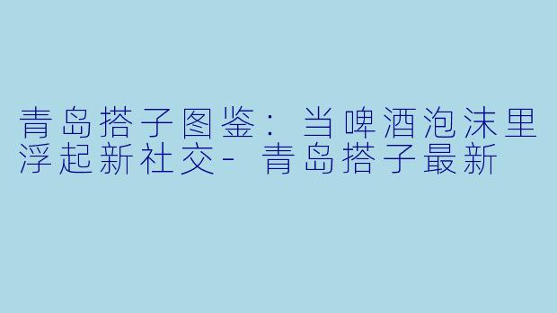青岛搭子图鉴:当啤酒泡沫里浮起新社交-青岛搭子最新