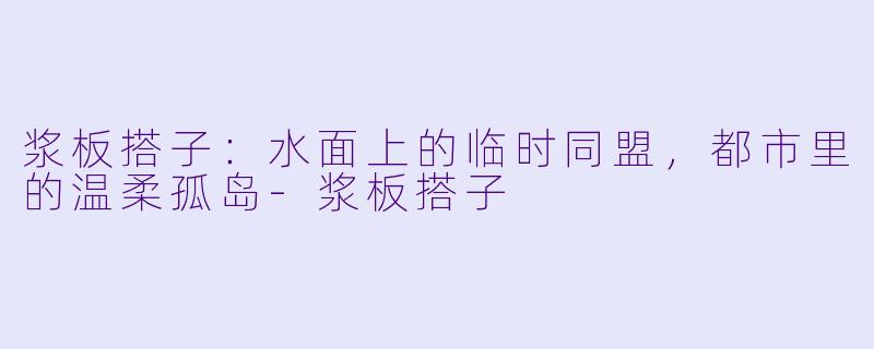 浆板搭子：水面上的临时同盟，都市里的温柔孤岛-浆板搭子