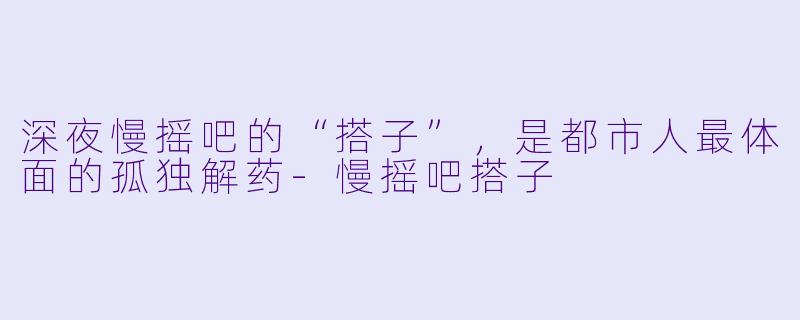 深夜慢摇吧的“搭子”,是都市人最体面的孤独解药-慢摇吧搭子