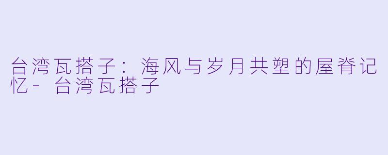 台湾瓦搭子:海风与岁月共塑的屋脊记忆-台湾瓦搭子